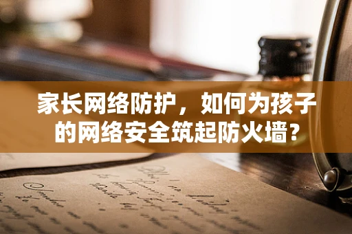 家长网络防护，如何为孩子的网络安全筑起防火墙？