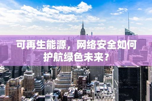 可再生能源，网络安全如何护航绿色未来？