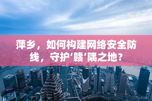 萍乡，如何构建网络安全防线，守护‘赣’隅之地？