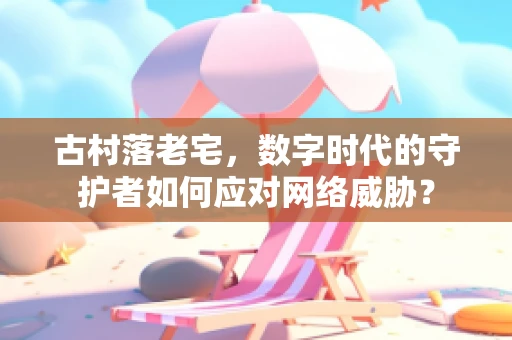 古村落老宅，数字时代的守护者如何应对网络威胁？