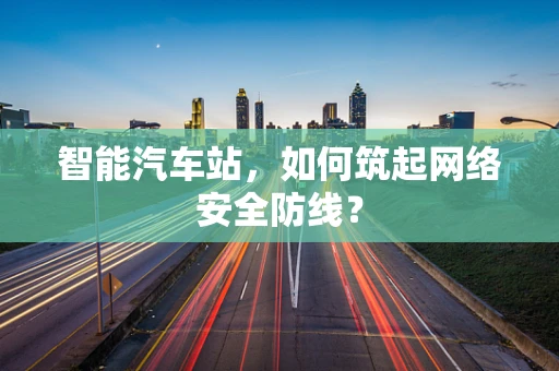 智能汽车站，如何筑起网络安全防线？