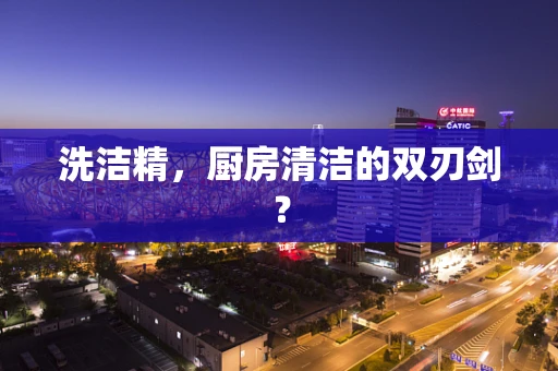 洗洁精，厨房清洁的双刃剑？