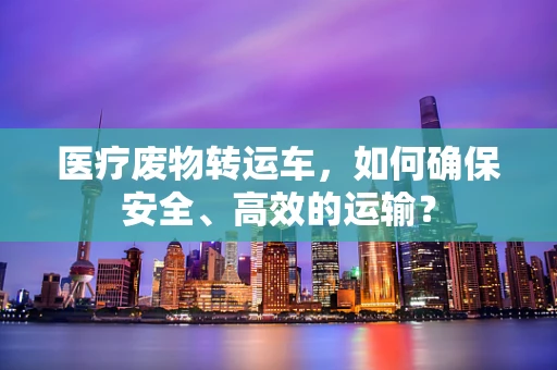 医疗废物转运车，如何确保安全、高效的运输？