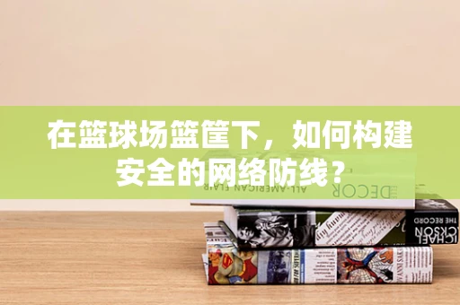 在篮球场篮筐下，如何构建安全的网络防线？