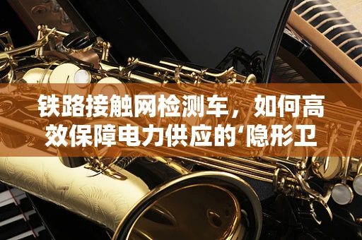 铁路接触网检测车，如何高效保障电力供应的‘隐形卫士’？