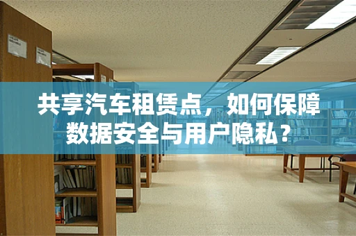 共享汽车租赁点，如何保障数据安全与用户隐私？
