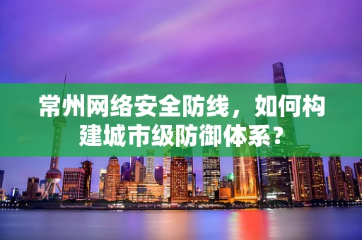 常州网络安全防线，如何构建城市级防御体系？