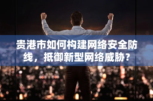 贵港市如何构建网络安全防线，抵御新型网络威胁？