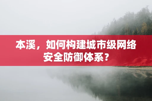 本溪，如何构建城市级网络安全防御体系？
