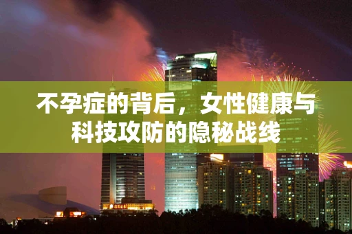 不孕症的背后，女性健康与科技攻防的隐秘战线