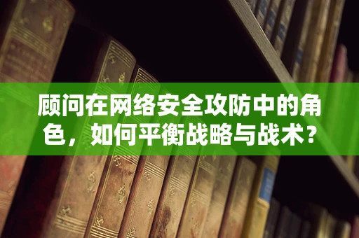 顾问在网络安全攻防中的角色，如何平衡战略与战术？