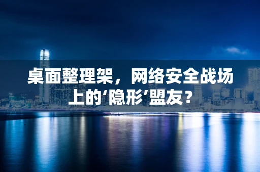 桌面整理架，网络安全战场上的‘隐形’盟友？