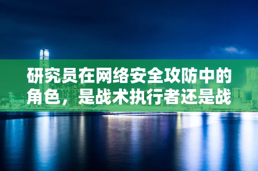 研究员在网络安全攻防中的角色，是战术执行者还是战略策划者？