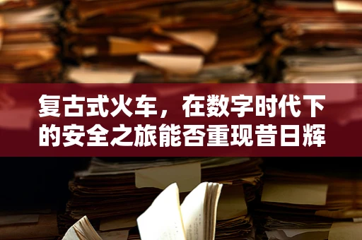 复古式火车，在数字时代下的安全之旅能否重现昔日辉煌？