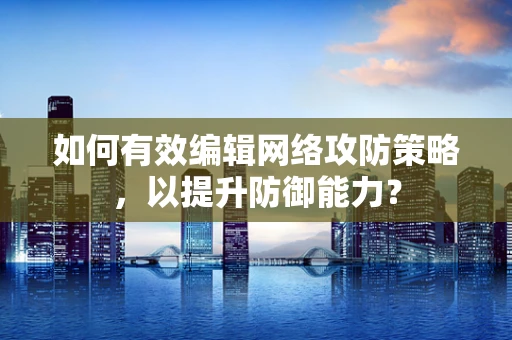 如何有效编辑网络攻防策略，以提升防御能力？