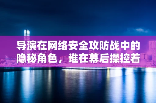 导演在网络安全攻防战中的隐秘角色，谁在幕后操控着这场无形的战争？