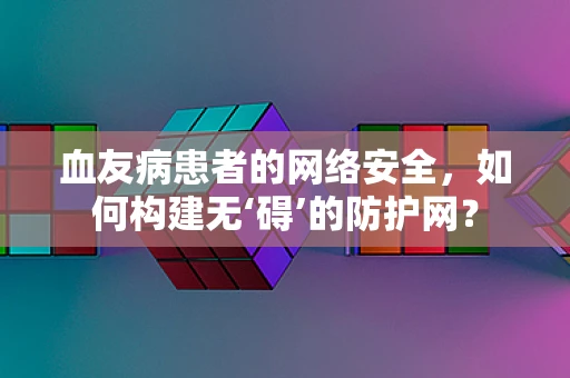 血友病患者的网络安全，如何构建无‘碍’的防护网？