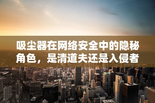 吸尘器在网络安全中的隐秘角色，是清道夫还是入侵者？