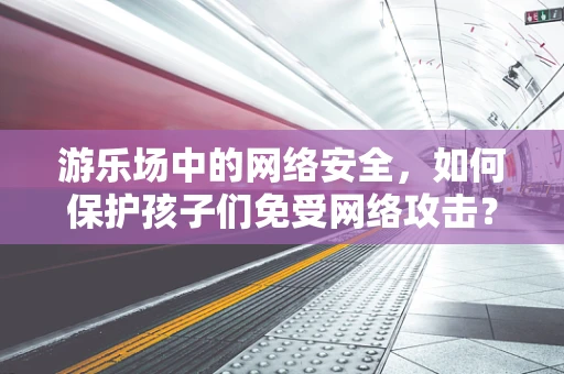 游乐场中的网络安全，如何保护孩子们免受网络攻击？