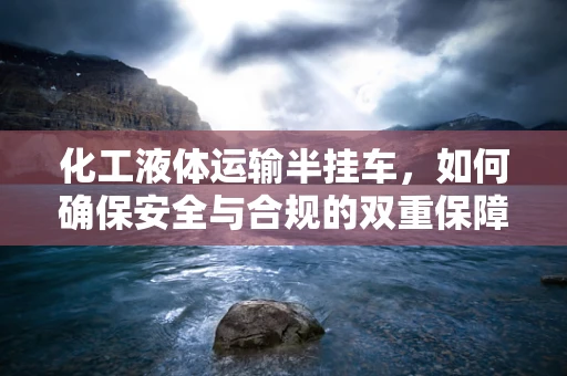 化工液体运输半挂车，如何确保安全与合规的双重保障？