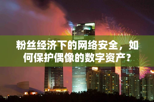 粉丝经济下的网络安全，如何保护偶像的数字资产？