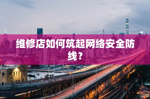 维修店如何筑起网络安全防线？