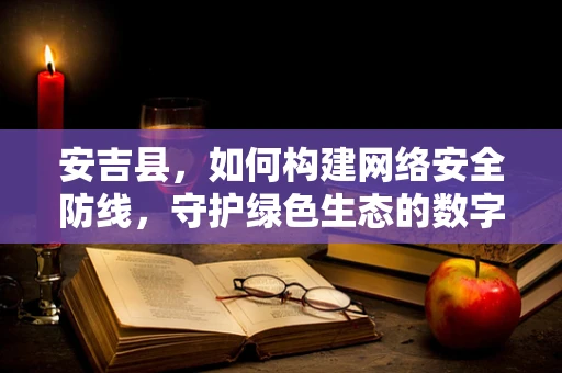 安吉县，如何构建网络安全防线，守护绿色生态的数字心脏？