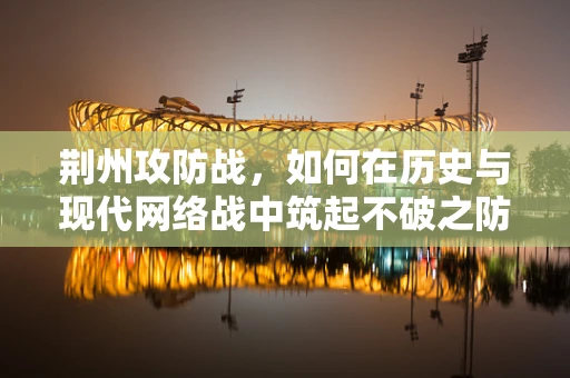 荆州攻防战，如何在历史与现代网络战中筑起不破之防？