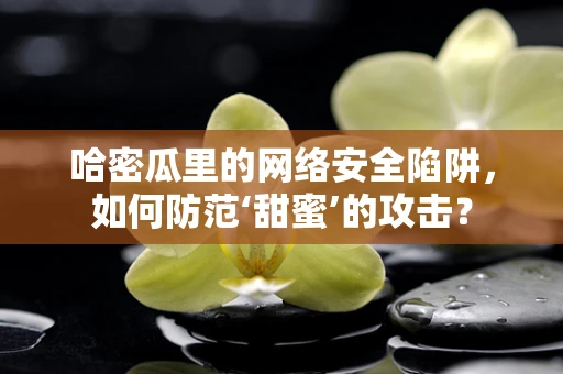 哈密瓜里的网络安全陷阱，如何防范‘甜蜜’的攻击？