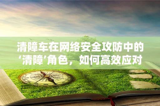 清障车在网络安全攻防中的‘清障’角色，如何高效应对网络障碍？