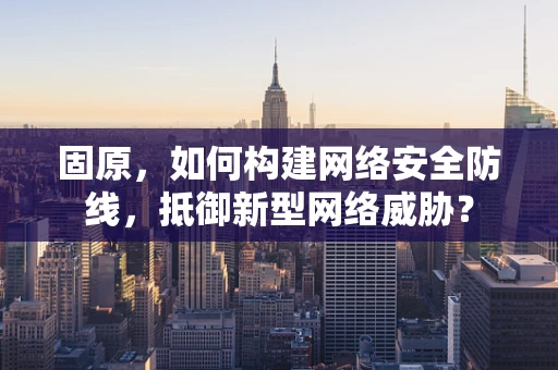 固原，如何构建网络安全防线，抵御新型网络威胁？