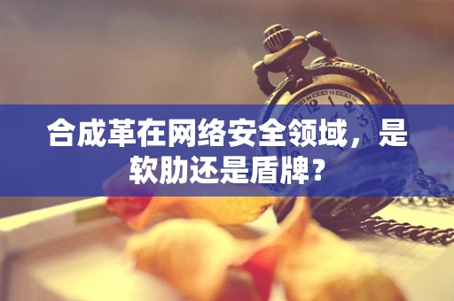 合成革在网络安全领域，是软肋还是盾牌？
