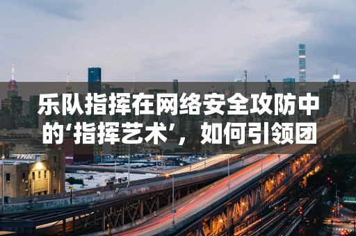 乐队指挥在网络安全攻防中的‘指挥艺术’，如何引领团队奏响安全乐章？