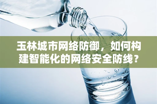 玉林城市网络防御，如何构建智能化的网络安全防线？
