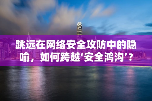 跳远在网络安全攻防中的隐喻，如何跨越‘安全鸿沟’？
