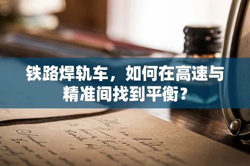 铁路焊轨车，如何在高速与精准间找到平衡？