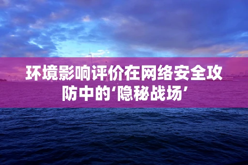 环境影响评价在网络安全攻防中的‘隐秘战场’