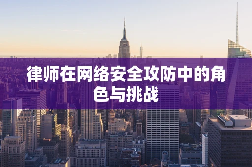 律师在网络安全攻防中的角色与挑战