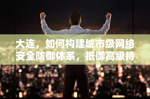 大连，如何构建城市级网络安全防御体系，抵御高级持续性威胁？