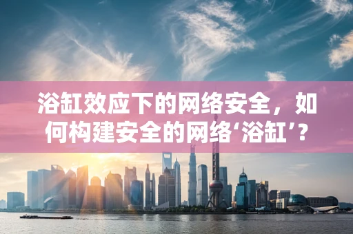 浴缸效应下的网络安全，如何构建安全的网络‘浴缸’？