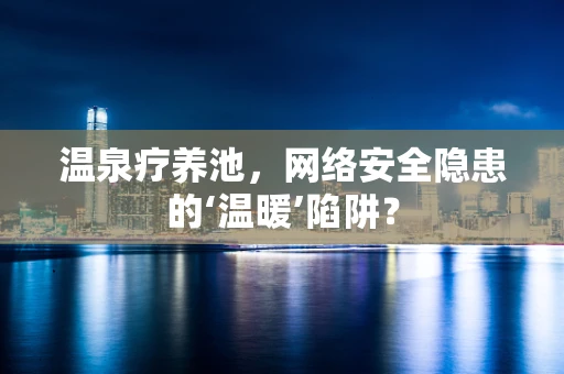 温泉疗养池，网络安全隐患的‘温暖’陷阱？