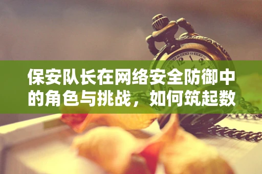 保安队长在网络安全防御中的角色与挑战，如何筑起数字防线？