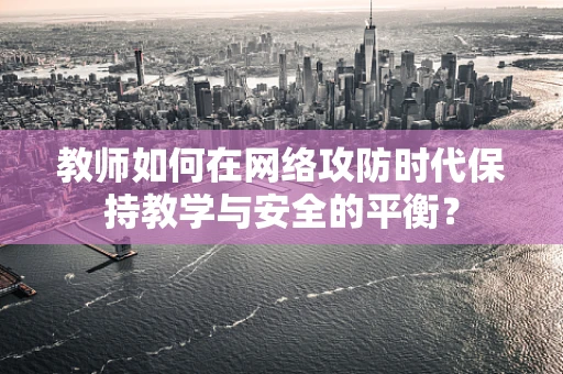 教师如何在网络攻防时代保持教学与安全的平衡？