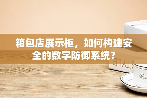 箱包店展示柜，如何构建安全的数字防御系统？