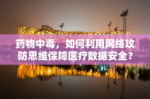 药物中毒，如何利用网络攻防思维保障医疗数据安全？