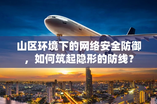 山区环境下的网络安全防御，如何筑起隐形的防线？