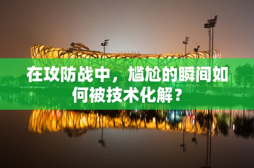 在攻防战中，尴尬的瞬间如何被技术化解？