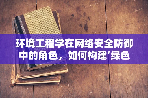 环境工程学在网络安全防御中的角色，如何构建‘绿色’防御体系？