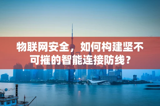 物联网安全，如何构建坚不可摧的智能连接防线？