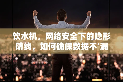 饮水机，网络安全下的隐形防线，如何确保数据不‘漏水’？